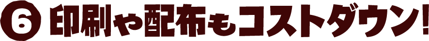 6 印刷や配布もコストダウン!