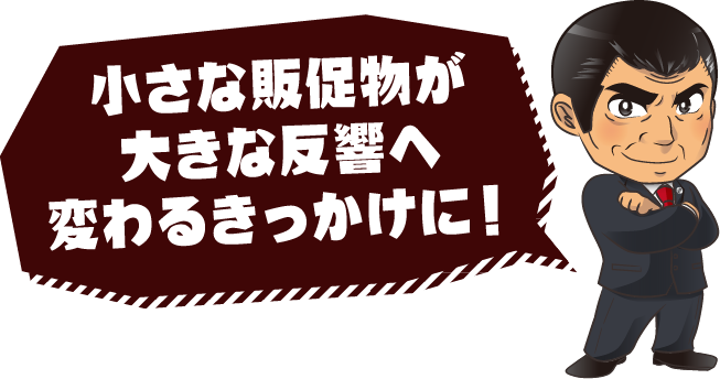 小さな販促物が大きな反響へ変わるきっかけに！