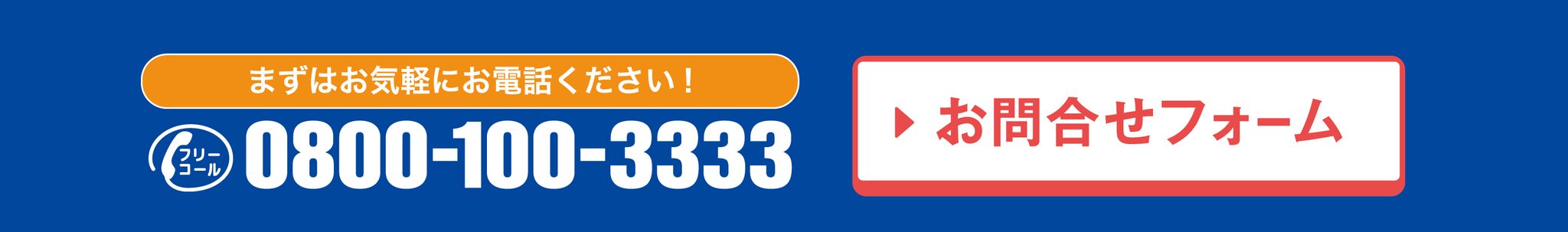 まずはお気軽にお電話ください！ フリーコール 0800-100-3333 ／ お問合せフォーム